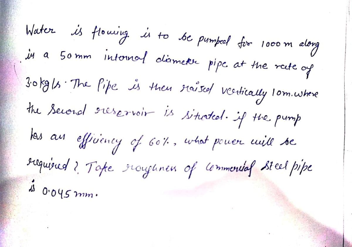 Water is flouing. is to be pumpeol for 10o m
alory
50 mm internal dliamekre pipe at the rete
in a
of
3:0kg ls. The Pipe is them raiscol
verdically
lom.where
the Secondl oeservoir is
situated.
the pump
efvieney of 60%,
raqused? Tope jioujhnen of lommeniaf st el pipe
kas au
what
pouer uill se
0:045 mm.

