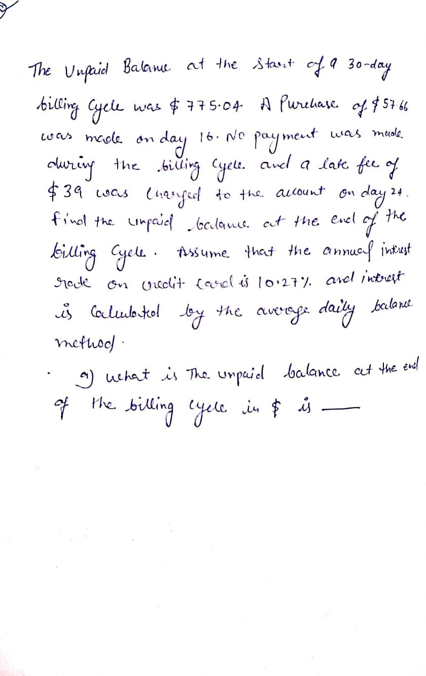 The Unfrid Balame at the stast of a 30-day
biling Gyele
was $775.04- A Purehase. of $57 66
16. NO payment
cluring the biŭing Cyelt. anel a lak. fie of
Lwas madle
was mude
on day
Charfed to the allount on
find the unpaiel oclams. ct the Cvel
$ 39 was
day 24.
of
killing Cyelu. . Assume that the annuof intust
the
rate
on Ureolit (arol is 10.27. ared intrest
s lalubkol by the averoga daily balant
methoo)
) uchat is The unpuid balance at the enl
of the.
billing cyele in $ is
