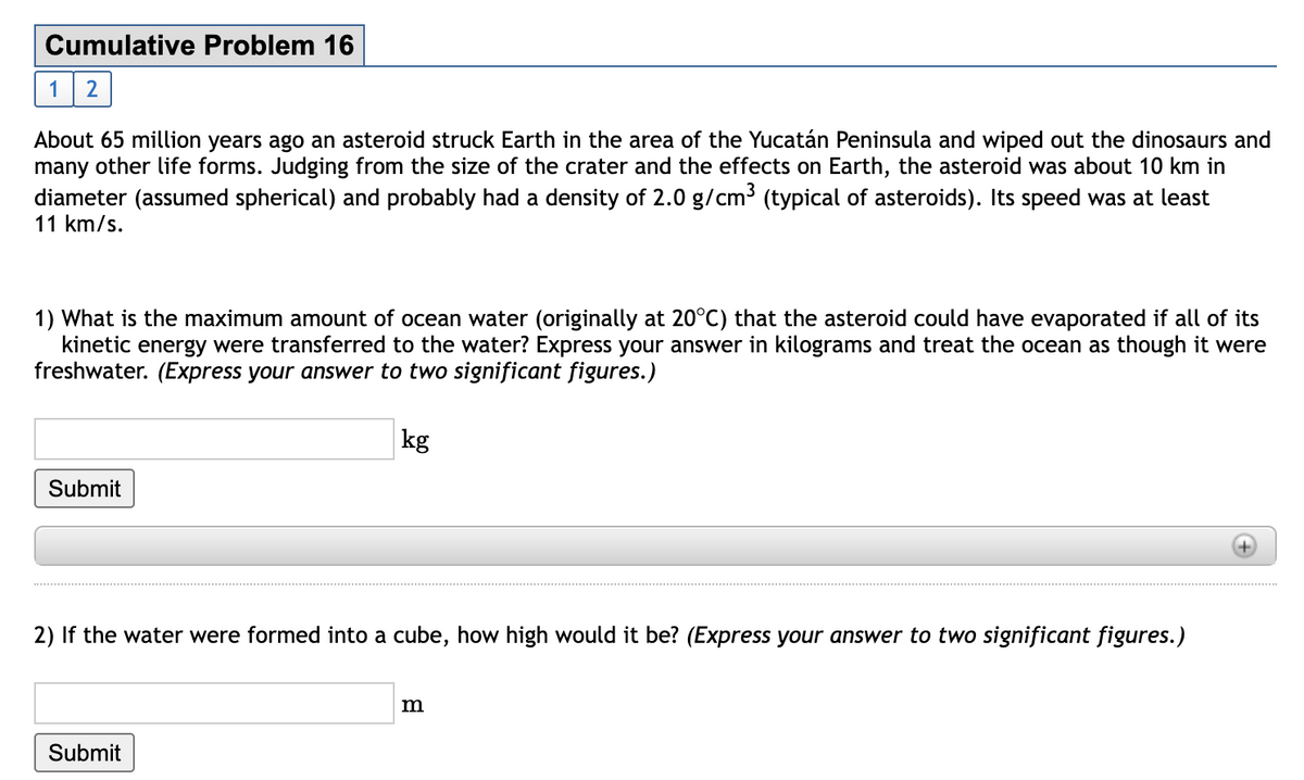 Cumulative Problem 16
12
About 65 million years ago an asteroid struck Earth in the area of the Yucatán Peninsula and wiped out the dinosaurs and
many other life forms. Judging from the size of the crater and the effects on Earth, the asteroid was about 10 km in
diameter (assumed spherical) and probably had a density of 2.0 g/cm3 (typical of asteroids). Its speed was at least
11 km/s.
1) What is the maximum amount of ocean water (originally at 20°C) that the asteroid could have evaporated if all of its
kinetic energy were transferred to the water? Express your answer in kilograms and treat the ocean as though it were
freshwater. (Express your answer to two significant figures.)
kg
Submit
2) If the water were formed into a cube, how high would it be? (Express your answer to two significant figures.)
m
Submit
