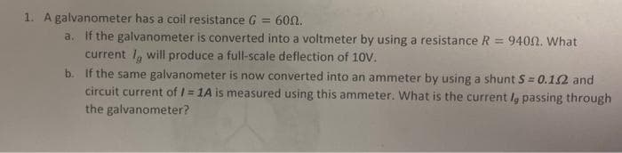 1. A galvanometer has a coil resistance G
a. If the galvanometer is converted into a voltmeter by using a resistance R = 9400. What
60Ω.
%3D
current 1, will produce a full-scale deflection of 10V.
b. If the same galvanometer is now converted into an ammeter by using a shunt S = 0.12 and
circuit current of / = 1A is measured using this ammeter. What is the current la passing through
the galvanometer?
