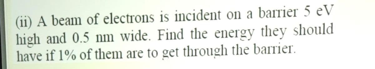 (ii) A beam of electrons is incident on a barrier 5 eV
high and 0.5 nm wide. Find the energy they should
have if 1% of them are to get through the barrier.
