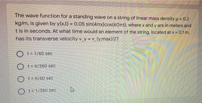 The wave function for a standing wave on a string of linear mass density u = 0.2
%3D
kg/m, is given by y(x.t) = 0.05 sin(4rtx)cos(60rtt), where x and y are in meters and
t is in seconds. At what time would an element of the string, located at x = 0.1 m,
%3D
has its transverse velocity v_y = v_(y.max)/2?
O t= 1/60 sec
O t=r/360 sec
O t= n/60 sec
O t= 1/360 sec
