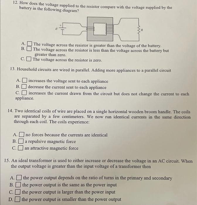 12. How does the voltage supplied to the resistor compare with the voltage supplied by the
battery in the following diagram?
А.
The voltage across the resistor is greater than the voltage of the battery.
| The voltage across the resistor is less than the voltage across the battery but
greater than zero.
C. O The voltage across the resistor is zero.
B.
13. Household circuits are wired in parallel. Adding more appliances to a parallel circuit
A. O increases the voltage sent to each appliance
В.
decrease the current sent to each appliance
C. O increases the current drawn from the circuit but does not change the current to each
appliance.
14. Two identical coils of wire are placed on a single horizontal wooden broom handle. The coils
are separated by a few centimeters. We now run identical currents in the same direction
through each coil. The coils experience:
] no forces because the currents are identical
Ja repulsive magnetic force
C.O an attractive magnetic force
А.
В.
15. An ideal transformer is used to either increase or decrease the voltage in an AC circuit. When
the output voltage is greater than the input voltage of a transformer then
A. O the power output depends on the ratio of turns in the primary and secondary
the power output is the same as the power input
В.
С.
the power output is larger than the power input
D.
the power output is smaller than the power output
