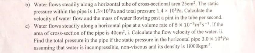 b) Water flows steadily along a horizontal tube of cross-sectional area 25em2. The static
pressure within the pipe is 1.3x10 Pa and total pressure 1.4 x 10 Pa. Calculate the
velocity of water flow and the mass of water flowing past a pint in the tube per second.
c) Water flows steadily along a horizontal pipe at a volume rate of 8 x 10-3m2s-1. If the
area of cross-section of the pipe is 40cm2, i. Calculate the flow velocity of the water. ii.
Find the total pressure in the pipe if the static pressure in the horizontal pipe 3.0 x 10 Pa
assuming that water is incompressible, non-viscous and its density is li000kgm.
