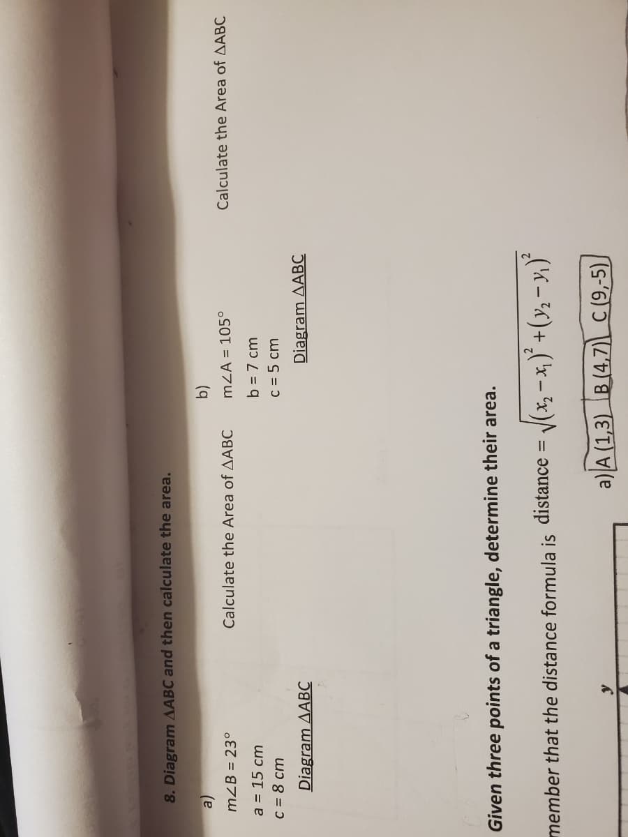 8. Diagram AABC and then calculate the area.
(b)
mZA = 105°
mZB = 23°
Calculate the Area of AABC
Calculate the Area of AABC
a = 15 cm
b = 7 cm
C = 8 cm
c = 5 cm
Diagram AABC
Diagram AABC
Given three points of a triangle, determine their area.
member that the distance formula is distance = J(x, -x,)* +(y, - y,)
a) A (1,3) B (4,7) C (9,-5),
