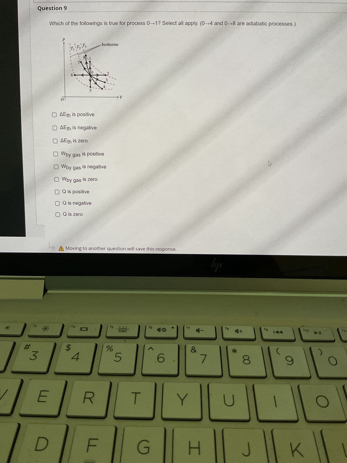 #
f3
Question 9
3
Which of the followings is true for process 0-1? Select all apply. (0-4 and 0-8 are adiabatic processes.)
*
E
P
D
TTT
O AEth is positive
Ο ΔΕth is negative
O AEth is zero
O Wby gas
O Wby gas
O Wby gas
OQ is positive
OQ is negative
O Q is zero
f4
↳
A Moving to another question will save this response.
$
is positive
4
is negative
is zero
Isotherms
R
F
f5
V
%
5
T
f6
A
G
6
f7
&
Y
7
H
lij
f8
4+
*
U
8
J
fg
9
f10
K
▶II
1