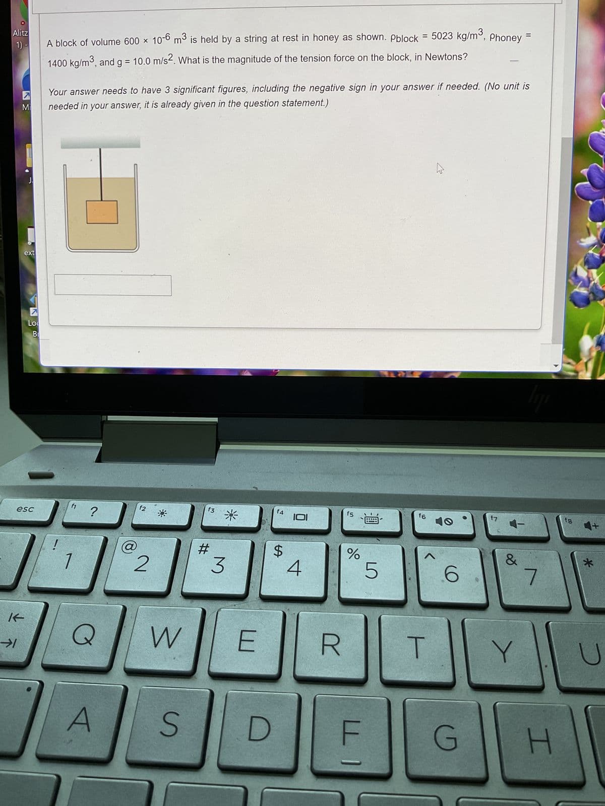Alitz
1) -
K
7
Mi
→1
ext
7
Lo
esc
Bi
A block of volume 600 × 10-6 m³ is held by a string at rest in honey as shown. Pblock = 5023 kg/m³, Phoney
1400 kg/m³, and g = 10.0 m/s2. What is the magnitude of the tension force on the block, in Newtons?
Your answer needs to have 3 significant figures, including the negative sign in your answer if needed. (No unit is
needed in your answer, it is already given in the question statement.)
f1
?
Q
A
f2
2
W
S
f3
#
3
f4
$
101
4
E R
f5
do
F
5
f6
<
T
k
6
f7
&
Y
lije
7
G H
f8
*
U