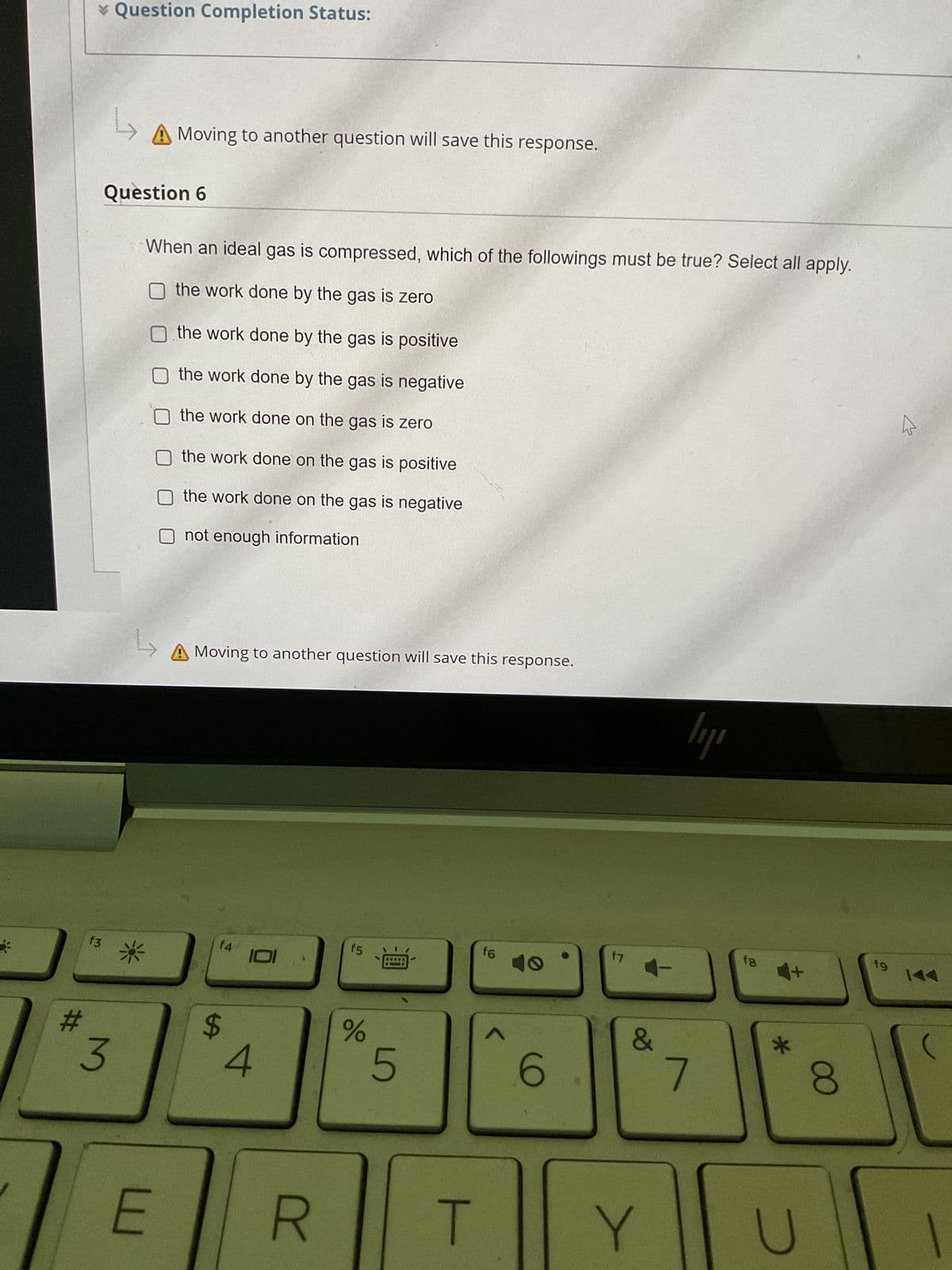 #
* Question Completion Status:
f3
L
A Moving to another question will save this response.
Question 6
3
When an ideal gas is compressed, which of the followings must be true? Select all apply.
O the work done by the gas is zero
O the work done by the gas is positive
the work done by the gas is negative
the work done on the gas is zero
the work done on the gas is positive
the work done on the gas is negative
not enough information
L
*
E
Moving to another question will save this response.
f4
$
101
4
R
f5
do
B-
5
f6
6
f7
4-
&
T Y
ly
7
fg
*
U
8
19
B