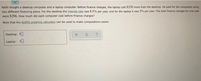 Keith bought a desktop computer and a laptop computer. Before finance charges, the laptop cost $250 more than the desktop. He paid for the computers using
two different financing plans. For the desktop the interest.rate was 8,5% per year, and for the laptop it was 5% per year. The total finance charges for one year
were $296. How much did each computer cost before finance charges?
Note that the ALEKS graphing calculator can be used to make computations easier.
Desktop: $
Laptop: $]
