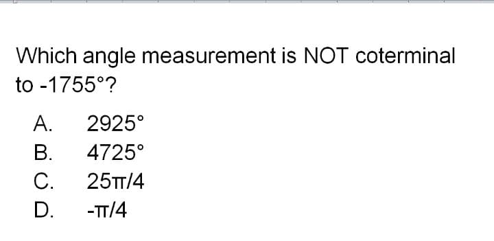 Which angle measurement is NOT coterminal
to -1755°?
А.
2925°
В.
4725°
С.
25TT/4
D.
-TT/4
