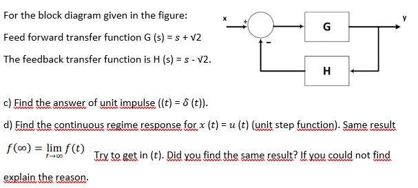 For the block diagram given in the figure:
G
Feed forward transfer function G (s) = s + v2
The feedback transfer function is H (s) = s - V2.
H
c) Find the answer of unit impulse ((t) = 8 (t)).
d) Find the continuous regime response for x (t) = u (t) (unit step function). Same result
f (0) = lim f(t)
Try to get in (t). Did you find the same result? If you could not find
wint
ww ww www m w w w
explain the reason.
