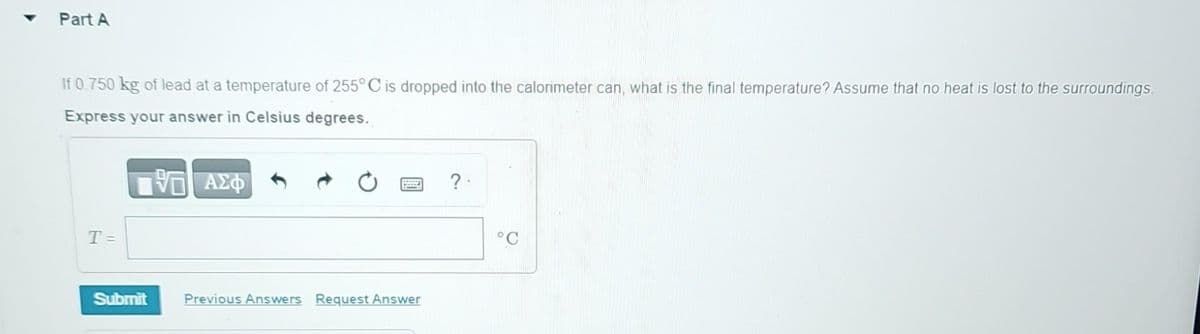 Part A
If 0.750 kg of lead at a temperature of 255° C is dropped into the calorimeter can, what is the final temperature? Assume that no heat is lost to the surroundings.
Express your answer in Celsius degrees.
VE ΑΣΦ
T =
Submit
Previous Answers Request Answer
?