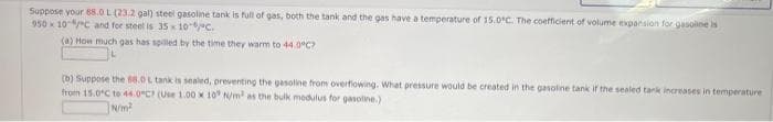 Suppose your 88.0 L (23.2 gal) steel gasoline tank is full of gas, both the tank and the gas have a temperature of 15.0°C. The coefficient of volume expansion for gasoline is
950 x 10/C and for steel is 35 x 10-C.
(a) How much gas has spilled by the time they warm to 44.0°C?
(b) Suppose the 68.0 L tank is sealed, preventing the gasoline from overflowing. What pressure would be created in the gasoline tank if the sealed tank increases in temperature
from 15.0°C to 44.0°C? (Use 1.00 x 10 N/m² as the bulk modulus for gasoline.)
N/m²