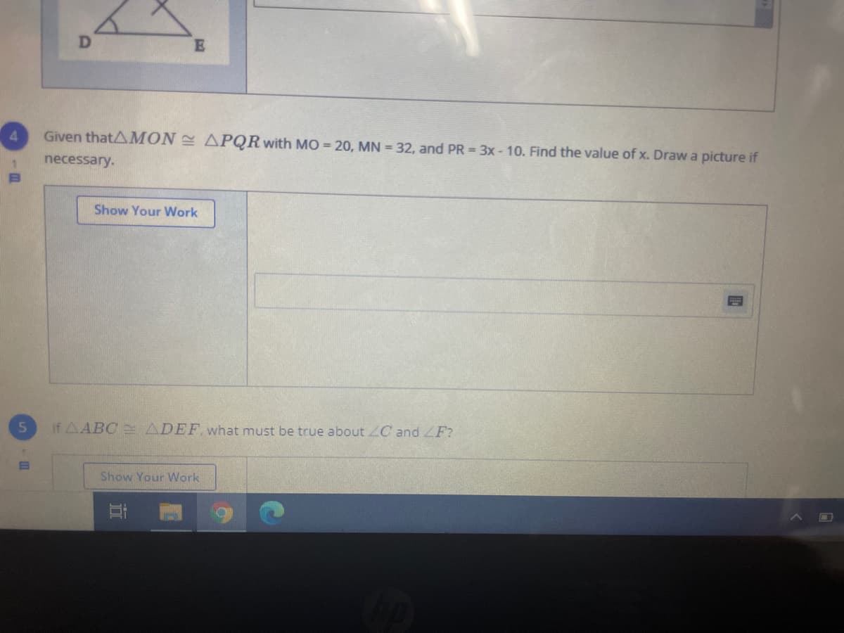 Given thatAMON APQR with MO = 20, MN = 32, and PR = 3x- 10. Find the value of x. Draw a picture if
necessary.
Show Your Work
If AABC e ADEF what must be true about ZC and ZF?
Show Your Work
