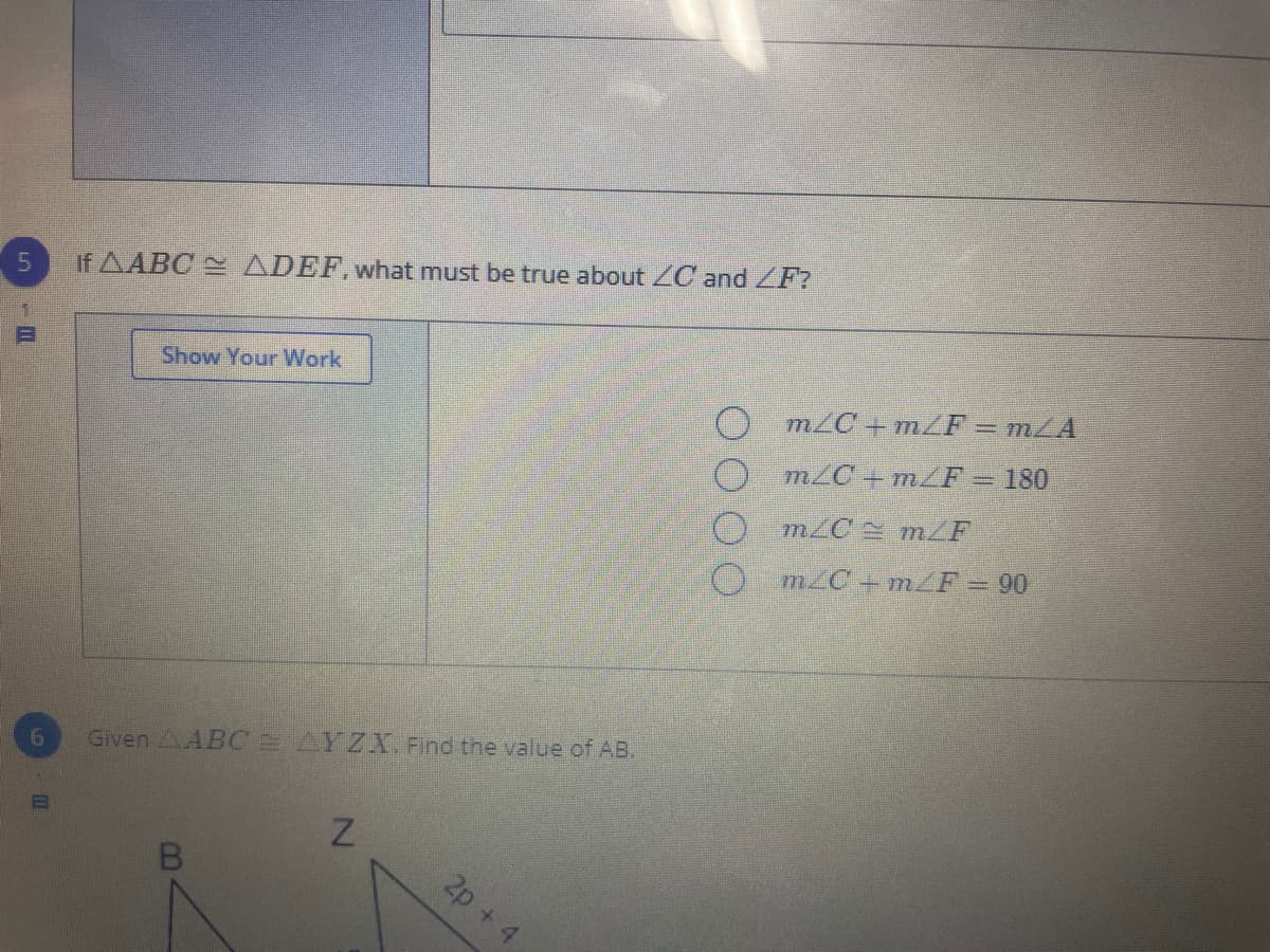 If AABC ADEF, what must be true about ZC and ZF?
Show Your Work
m/C +m/F = mZA
m/C +mZF = 180
O m/C m/F
O m2C + m/F=90
6.
Given AABC AYZX. Find the value of AB.
2p + 4
