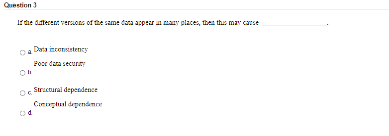 Question 3
If the different versions of the same data appear in many places, then this may cause
Data inconsistency
Poor data security
Ob.
Structural dependence
C.
Conceptual dependence
Od.
