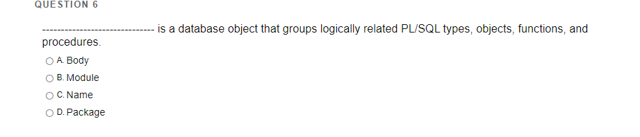 QUESTION 6
is a database object that groups logically related PL/SQL types, objects, functions, and
procedures.
O A. Body
B. Module
C. Name
O D. Package
