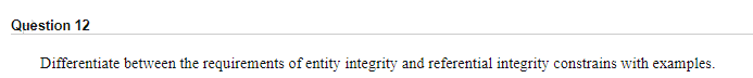 Question 12
Differentiate between the requirements of entity integrity and referential integrity constrains with examples.
