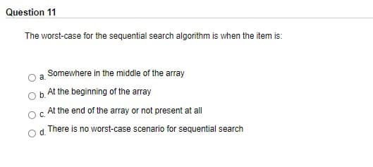 Question 11
The worst-case for the sequential search algorithm is when the item is:
Somewhere in the middle of the array
At the beginning of the array
c At the end of the array or not present at all
There is no worst-case scenario for sequential search
