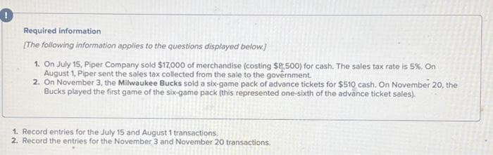 Required information
[The following information applies to the questions displayed below.]
1. On July 15, Piper Company sold $17,000 of merchandise (costing $8,500) for cash. The sales tax rate is 5%. On
August 1, Piper sent the sales tax collected from the sale to the government.
2. On November 3, the Milwaukee Bucks sold a six-game pack of advance tickets for $510 cash. On November 20, the
Bucks played the first game of the six-game pack (this represented one-sixth of the advance ticket sales).
1. Record entries for the July 15 and August 1 transactions,
2. Record the entries for the November 3 and November 20 transactions.