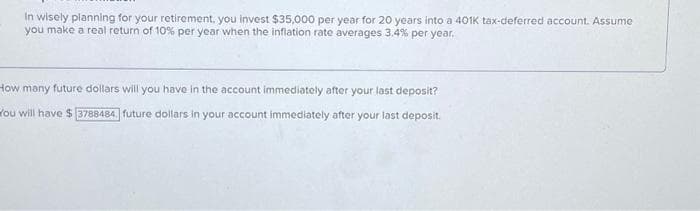 In wisely planning for your retirement, you invest $35,000 per year for 20 years into a 401k tax-deferred account. Assume
you make a real return of 10% per year when the inflation rate averages 3.4% per year.
How many future dollars will you have in the account immediately after your last deposit?
You will have $ 3788484. future dollars in your account immediately after your last deposit.