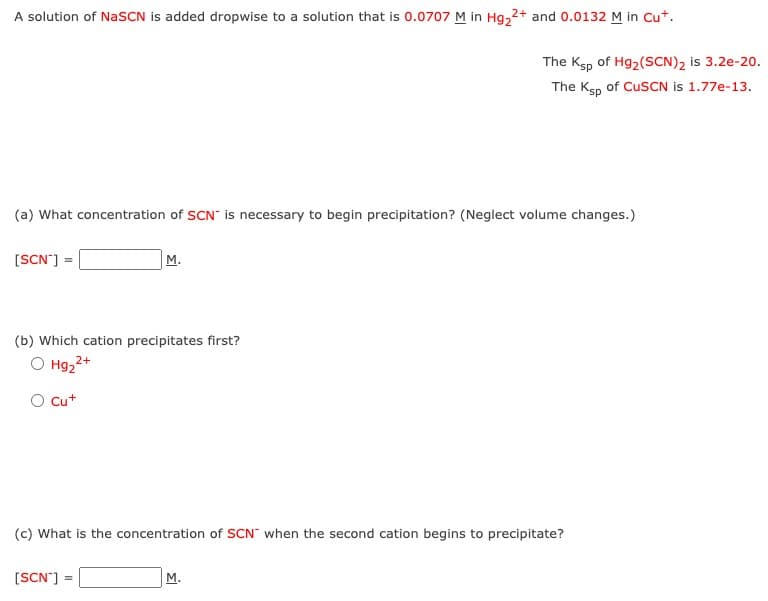 A solution of NaSCN is added dropwise to a solution that is 0.0707 M in Hg₂2+ and 0.0132 M in Cut.
(a) What concentration of SCN is necessary to begin precipitation? (Neglect volume changes.)
[SCN"] =
M.
(b) Which cation precipitates first?
2+
O Hg₂²+
O Cu+
[SCN"] =
The Ksp of Hg₂ (SCN)2 is 3.2e-20.
The Ksp of CuSCN is 1.77e-13.
(c) What is the concentration of SCN when the second cation begins to precipitate?
M.