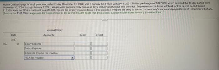 Mullen Company pays its employees every other Friday, December 31, 2020, was a Sunday. On Friday, January 5, 2021, Mullen paid wages of $147,000, which covered the 14-day period from
December 20, 2020, through January 2, 2021. Wages were eamed evenly across all days, including Saturdays and Sundays. Employee income taxes withheld for this payroll period totaled
$17,185, while the FICA tax withheld was $13,300. (Ignore the employer payroll taxes in this exercise.) Prepare the entry to accrue the company's wages and payroll taxes at December 31, 2020.
(Assume the $147,000 in wages was the gross amount of the payroll. Record debits first, then credits. Exclude explanations from any journal entries.)
Dec
Date
2020
31
Salary Expense
Salary Payable
Journal Entry
Accounts
Employee Income Tax Payable
FICA Tax Payable
Y
Debit
Credit