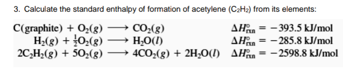 3. Calculate the standard enthalpy of formation of acetylene (C2H2) from its elements:
C(graphite) + O2(8)
H;(g) + 0;(g)
2C,H2(g) + 502(g) → 4CO2(g) + 2H,O(I) AHan= -
→ CO2(g)
→ H,O(I)
AHan = - 393.5 kJ/mol
AHan = -285.8 kJ/mol
2598.8 kJ/mol
