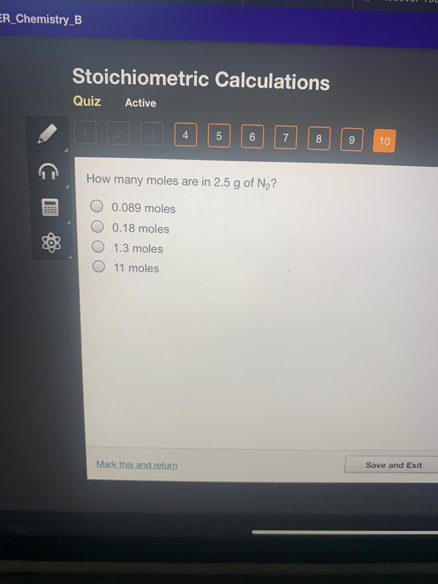 ER_Chemistry_B
Stoichiometric Calculations
Quiz
Active
21
3.
4
7
8
9.
10
How many moles are in 2.5 g of N2?
0.089 moles
0.18 moles
1.3 moles
11 moles
Save and Exit
Mark this and return
