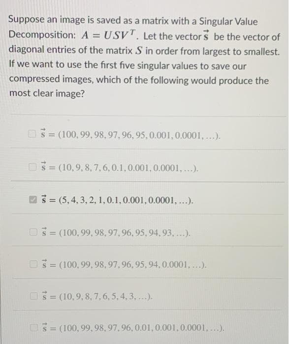 Suppose an image is saved as a matrix with a Singular Value
Decomposition: A = USV. Let the vector s be the vector of
diagonal entries of the matrix S in order from largest to smallest.
If we want to use the first five singular values to save our
compressed images, which of the following would produce the
most clear image?
S = (100, 99, 98,97, 96, 95, 0.001,0.0001,...).
03= (10,9, 8, 7,6,0.1,0.001, 0.0001, ...).
93= (5,4, 3, 2, 1,0.1,0.001,0.0001, ...).
O3 = (100, 99, 98, 97, 96, 95, 94, 93, ...).
03= (100,99, 98, 97,96, 95,94, 0.0001, ...).
%3D
O3 = (10,9, 8, 7,6 , 5, 4, 3, ...).
03= (100, 99,98, 97,96, 0.01,0.001,0.0001,....).
%3D
