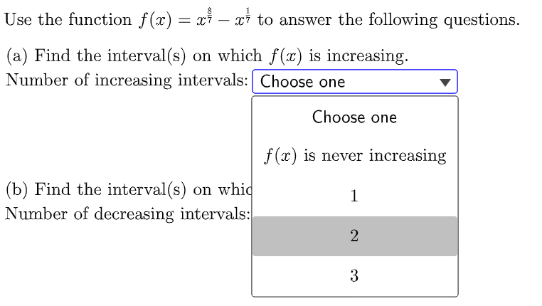 Use the function f(x) = xỉ – xi to answer the following questions.
(a) Find the interval(s) on which f(x) is increasing.
Number of increasing intervals: Choose one
Choose one
f (x) is never increasing
(b) Find the interval (s) on whic
Number of decreasing intervals:
1
3
