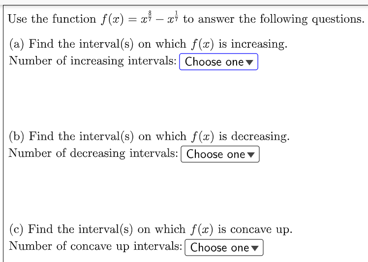 Use the function f(x) = xỉ – xi to answer the following questions.
(a) Find the interval(s) on which f(x) is increasing.
Number of increasing intervals: Choose one v
(b) Find the interval(s) on which f(x) is decreasing.
Number of decreasing intervals: Choose onev
(c) Find the interval (s) on which f(x) is concave up.
Number of concave up intervals: Choose one v
