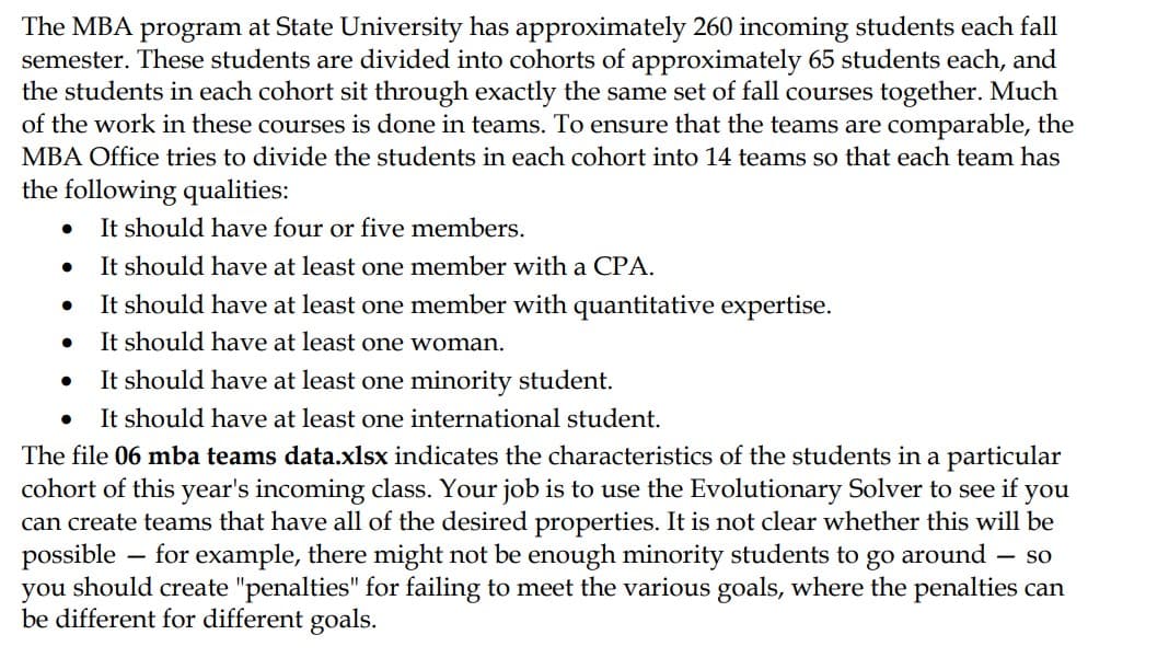 The MBA program at State University has approximately 260 incoming students each fall
semester. These students are divided into cohorts of approximately 65 students each, and
the students in each cohort sit through exactly the same set of fall courses together. Much
of the work in these courses is done in teams. To ensure that the teams are comparable, the
MBA Office tries to divide the students in each cohort into 14 teams so that each team has
the following qualities:
It should have four or five members.
It should have at least one member with a CPA.
It should have at least one member
It should have at least one woman.
It should have at least one minority student.
● It should have at least one international student.
●
●
●
●
with quantitative expertise.
The file 06 mba teams data.xlsx indicates the characteristics of the students in a particular
cohort of this year's incoming class. Your job is to use the Evolutionary Solver to see if you
can create teams that have all of the desired properties. It is not clear whether this will be
possible for example, there might not be enough minority students to go around - so
you should create "penalties" for failing to meet the various goals, where the penalties can
be different for different goals.