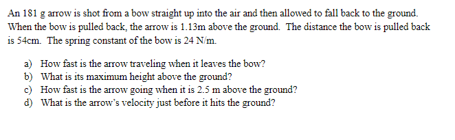 An 181 g arrow is shot from a bow straight up into the air and then allowed to fall back to the ground.
When the bow is pulled back, the arrow is 1.13m above the ground. The distance the bow is pulled back
is 54cm. The spring constant of the bow is 24 N/m.
a) How fast is the arrow traveling when it leaves the bow?
b) What is its maximum height above the ground?
c) How fast is the arrow going when it is 2.5 m above the ground?
d) What is the arrow's velocity just before it hits the ground?
