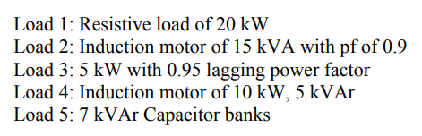 Load 1: Resistive load of 20 kW
Load 2: Induction motor of 15 kVA with pf of 0.9
Load 3: 5 kW with 0.95 lagging power factor
Load 4: Induction motor of 10 kW, 5 kVAr
Load 5: 7 kVAr Capacitor banks
