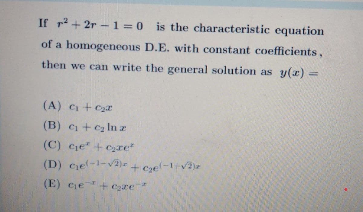 If r2+ 2r -1 = 0 is the characteristic equation
of a homogeneous D.E. with constant coefficients,
then we can write the general solution as y(x) =
(A) Ci+ C2
(B) c1+ C2 ln a
(C) Cie+ c2xe
(D) cje-1-v2)# + Cse(-1+v2)r
(E) Cie + C2xe
