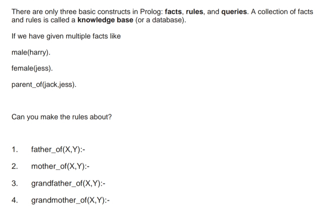 There are only three basic constructs in Prolog: facts, rules, and queries. A collection of facts
and rules is called a knowledge base (or a database).
If we have given multiple facts like
male(harry).
female(jess).
parent_of(jack,jess).
Can you make the rules about?
1.
father_of(X,Y):-
2.
mother_of(X,Y):-
3.
grandfather_of(X,Y):-
4.
grandmother_of(X,Y):-
