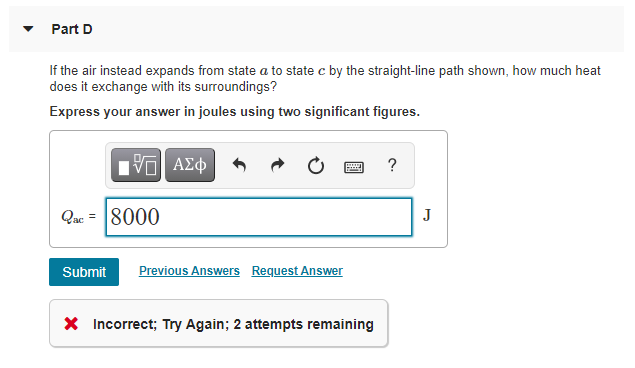 Part D
If the air instead expands from state a to state c by the straight-line path shown, how much heat
does it exchange with its surroundings?
Express your answer in joules using two significant figures.
?
Qac = 8000
J
Submit
Previous Answers Request Answer
X Incorrect; Try Again; 2 attempts remaining
