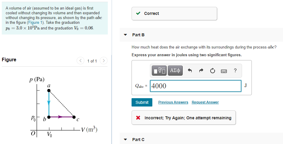 A volume of air (assumed to be an ideal gas) is first
cooled without changing its volume and then expanded
without changing its pressure, as shown by the path abc
in the figure (Figure 1). Take the graduation
po = 3.0 x 10°Pa and the graduation V = 0.06.
Correct
Part B
How much heat does the air exchange with its surroundings during the process abc?
Express your answer in joules using two significant figures.
Figure
< 1 of 1>
Hνα ΑΣφ
Р (Рa)
Qabe = 4000
J
a
Submit
Previous Answers Request Answer
PoF b'
X Incorrect; Try Again; One attempt remaining
V (m³)
Vo
Part C
