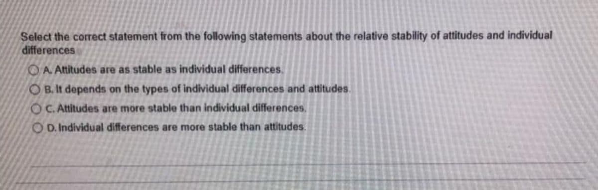 Select the correct statement from the following statements about the relative stability of attitudes and individual
differences
OA Attitudes are as stable as individual differences.
O B. It depends on the types of individual differences and attitudes.
OC. Attitudes are more stable than individual differences.
O D. Individual differences are more stable than attitudes.
