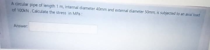 A circular pipe of length 1 m, internal diameter 40mm and external diameter 50mm, is subjected to an avial load
of 100KN. Calculate the stress in MPa:
Answer
