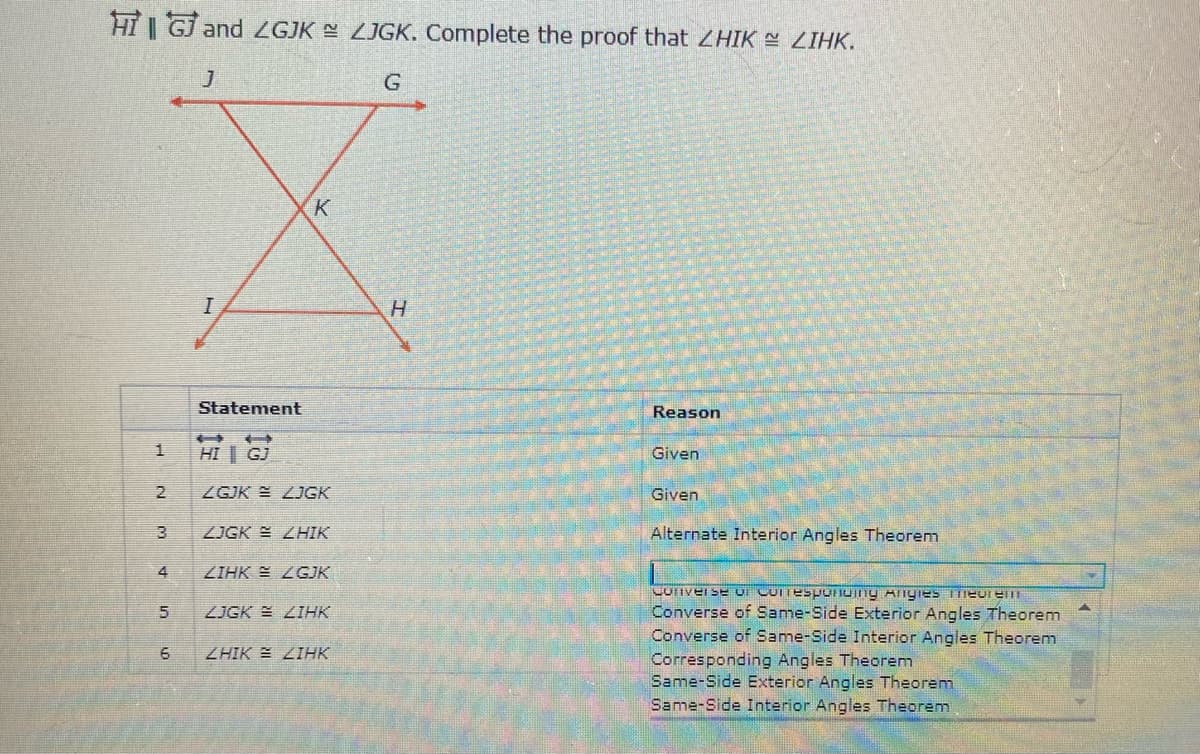 HI GJ and ZGJK ZJGK. Complete the proof that ZHIK LIHK.
G.
K
Statement
Reason
HI | GJ
Given
2
ZGJK E LJGK
Given
ZJGK ZHIK
Alternate Interior Angles Theorem
4
ZIHK E LGJK
Converse of Same-Side Exterior Angles Theorem
Converse of Same-Side Interior Angles Theorem
Corresponding Angles Theorenm
Same-Side Exterior Angles Theorem
Same-Side Interior Angles Theorem
ZJGK E ZIHK
6
ZHIK E ZIHK
