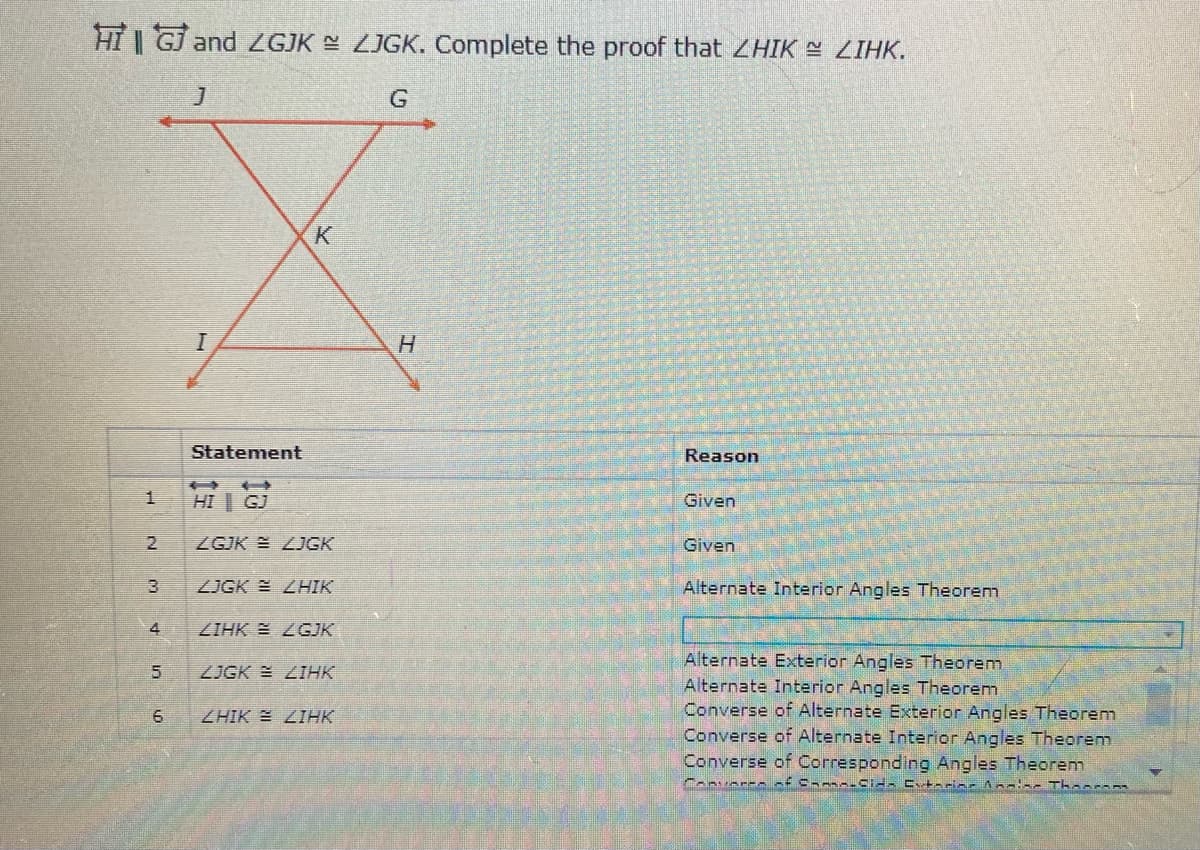 HT | GJ and ZGJK LJGK. Complete the proof that ZHIK ZIHK.
Statement
Reason
HI | GJ
Given
2.
ZGJK = ZJGK
Given
ZJGK E ZHIK
Alternate Interior Angles Theorem
ZIHK E ZGJK
Alternate Exterior Angles Theorem
Alternate Interior Angles Theorem
Converse of Alternate Exterior Angles Theorem
Converse of Alternate Interior Angles Theorem
Converse of Corresponding Angles Theorem
ZJGK E ZIHK
ZHIK E LIHK
