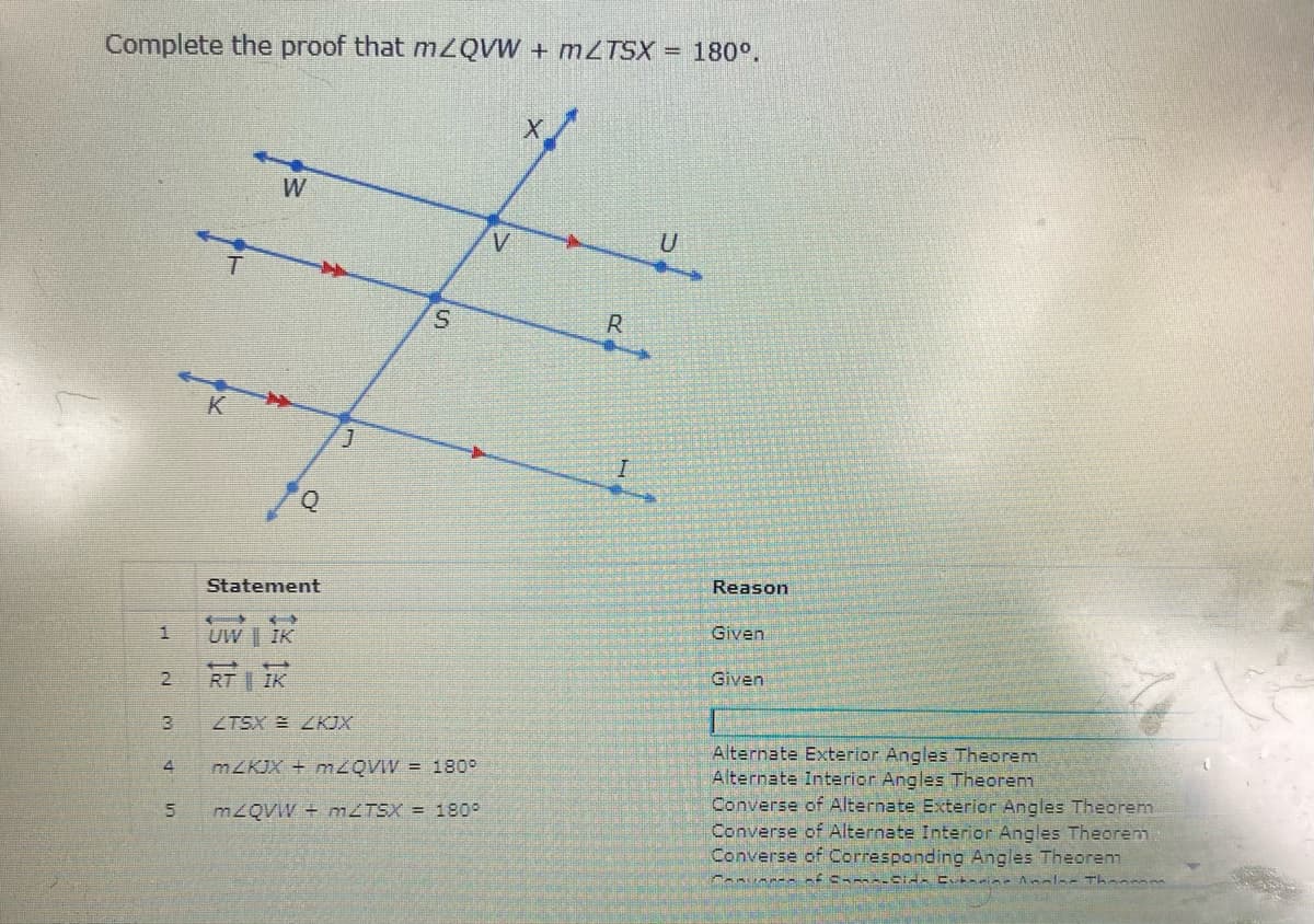 Complete the proof that mZQVW + MZTSX = 180°.
W
U
S.
R
Reason
Statement
Given
UW | IK
Given
RT IK
ZTSX LKJX
Alternate Exterior Angles Theorem
Alternate Interior Angles Theorenm
Converse of Alternate Exterior Angles Theorem
Converse of Alternate Interior Angles Theorem
Converse of Corresponding Angles Theorem
MZKJX + MZQVIV = 180
M2QVW + MZTSX = 1809
