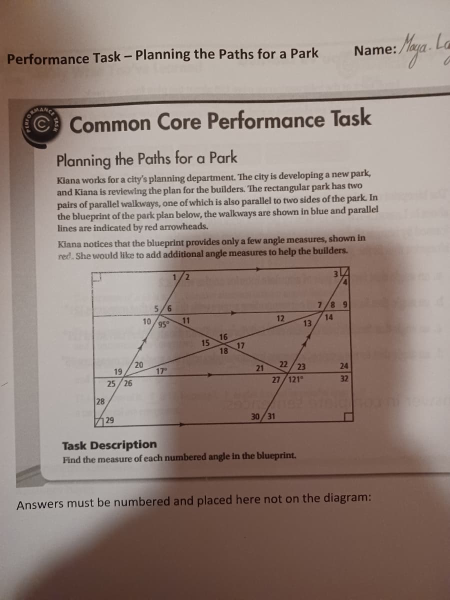 Performance Task - Planning the Paths for a Park
C Common Core Performance Task
Planning the Paths for a Park
Kiana works for a city's planning department. The city is developing a new park,
and Kiana is reviewing the plan for the builders. The rectangular park has two
pairs of parallel walkways, one of which is also parallel to two sides of the park. In
the blueprint of the park plan below, the walkways are shown in blue and parallel
lines are indicated by red arrowheads.
Kiana notices that the blueprint provides only a few angle measures, shown in
red. She would like to add additional angle measures to help the builders.
28
19
25/26
29
5/6
10/95⁰
20
17°
1/2
11
15
16
18
17
21
12
30/31
22/23
27/121⁰
13
Task Description
Find the measure of each numbered angle in the blueprint.
34
4
Name:
7/8 9
14
24
32
Answers must be numbered and placed here not on the diagram: