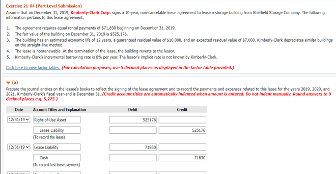 Exercise 21-04 (Part Level Submission)
Assume that on December 31, 2019, Kimberly-Clark Corp. signs a 10-year, non-cancelable lease agreement to lease a storage building from Sheffield Storage Company. The following
information pertains to this lease agreement.
1. The agreement requires equal rental payments of $71,830 beginning on December 31, 2019.
2. The fair value of the building on December 31, 2019 is $525,176.
3. The building has an estimated economic life of 12 years, a guaranteed residual value of $10,000, and an expected residual value of $7,000. Kimberly-Clark depreciates similar buildings
on the straight-line method.
4. The lease is nonrenewable. At the termination of the lease, the building reverts to the lessor.
5. Kimberly-Clark's incremental borrowing rate is 8% per year. The lessor's implicit rate is not known by Kimberly-Clark.
Click here to view factor tables. (For calculation purposes, use 5 decimal places as displayed in the factor table provided.)
v (a)
Prepare the journal entries on the lessee's books to reflect the signing of the lease agreement and to record the payments and expenses related to this lease for the years 2019, 2020, and
2021. Kimberly-Clark's fiscal year-end is December 31. (Credit account titles are automatically indented when amount is entered. Do not indent manually. Round answers to 0
decimal places eg. 5,275.)
Date
Account Titles and Explanation
Debit
Credit
12/31/19 v Right-of-Use Asset
525176
Lease Liability
525176
(To record the lease)
12/31/19 v Lease Liability
71830
Cash
71830
(To record first lease payment)
