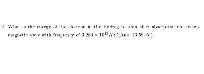 2. What is the energy of the electron in the Hy drog en atom aft er absorption an electro-
magnet ic wave with frequen cy of 3.284 x 1015H2? (Ans. 13.59 eV).
