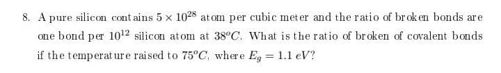 8. A pure silicon cont ains 5 x 1028 atom per cubic met er and the ratio of broken bonds are
one bond per 1012 silicon atom at 38°C. What is the ratio of br oken of covalent bonds
if the temperat ure raised to 75°C, where E, = 1.1 eV?
