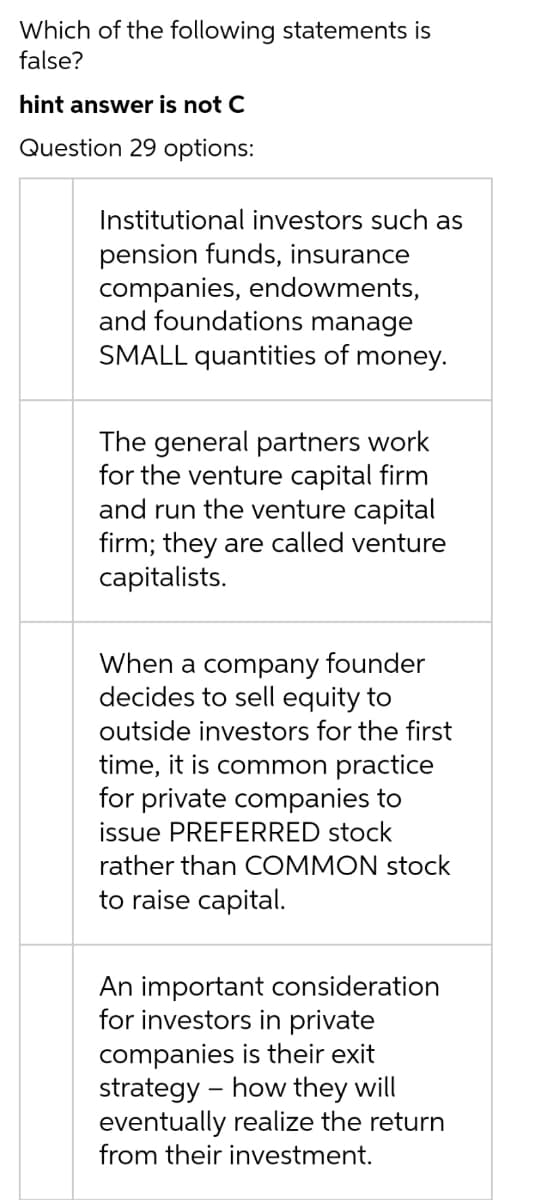 Which of the following statements is
false?
hint answer is not C
Question 29 options:
Institutional investors such as
pension funds, insurance
companies, endowments,
and foundations manage
SMALL quantities of money.
The general partners work
for the venture capital firm
and run the venture capital
firm; they are called venture
capitalists.
When a company founder
decides to sell equity to
outside investors for the first
time, it is common practice
for private companies to
issue PREFERRED stock
rather than COMMON stock
to raise capital.
An important consideration
for investors in private
companies is their exit
strategy - how they will
eventually realize the return
from their investment.