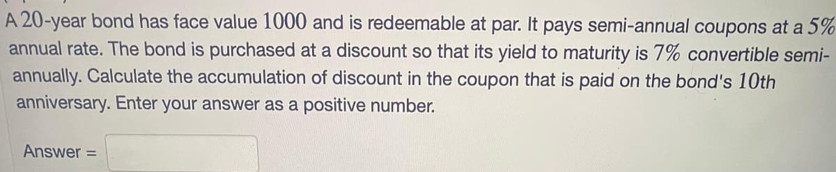 A 20-year bond has face value 1000 and is redeemable at par. It pays semi-annual coupons at a 5%
annual rate. The bond is purchased at a discount so that its yield to maturity is 7% convertible semi-
annually. Calculate the accumulation of discount in the coupon that is paid on the bond's 10th
anniversary. Enter your answer as a positive number.
Answer =